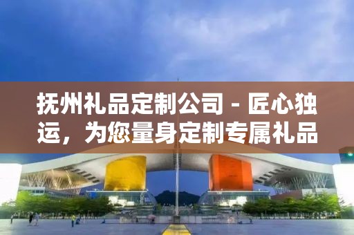 抚州礼品定制公司 - 匠心独运，为您量身定制专属礼品
